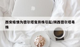 西安疫情为德尔塔变异株引起/陕西德尔塔毒株