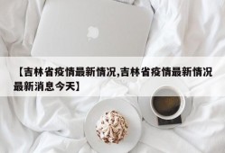 【吉林省疫情最新情况,吉林省疫情最新情况最新消息今天】