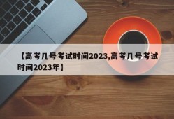 【高考几号考试时间2023,高考几号考试时间2023年】