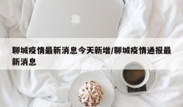 聊城疫情最新消息今天新增/聊城疫情通报最新消息