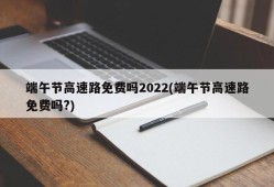 端午节高速路免费吗2022(端午节高速路免费吗?)