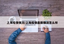 上海疫情情况/上海疫情最新情况怎么样