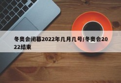 冬奥会闭幕2022年几月几号/冬奥会2022结束