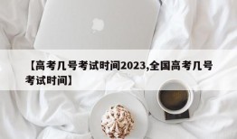 【高考几号考试时间2023,全国高考几号考试时间】