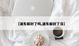 【浦东解封了吗,浦东解封了没】