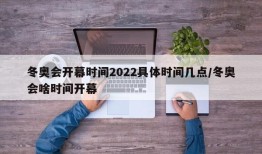 冬奥会开幕时间2022具体时间几点/冬奥会啥时间开幕