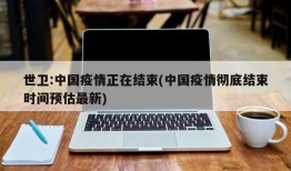 世卫:中国疫情正在结束(中国疫情彻底结束时间预估最新)