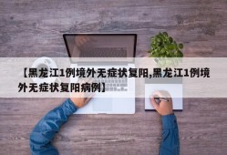 【黑龙江1例境外无症状复阳,黑龙江1例境外无症状复阳病例】