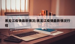 黑龙江疫情最新情况/黑龙江疫情最新情况行程