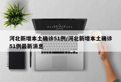 河北新增本土确诊51例/河北新增本土确诊51例最新消息