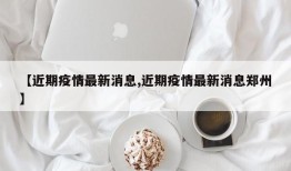 【近期疫情最新消息,近期疫情最新消息郑州】