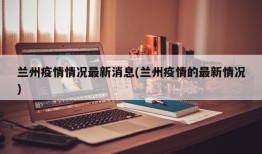 兰州疫情情况最新消息(兰州疫情的最新情况)