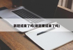 新冠结束了吗(新冠要结束了吗)