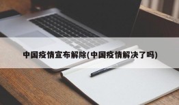 中国疫情宣布解除(中国疫情解决了吗)