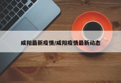 咸阳最新疫情/咸阳疫情最新动态