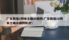 广东新增1例本土确诊病例(广东新增10例本土确诊病例轨迹)