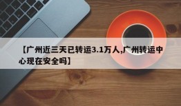 【广州近三天已转运3.1万人,广州转运中心现在安全吗】