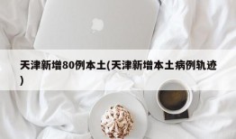 天津新增80例本土(天津新增本土病例轨迹)
