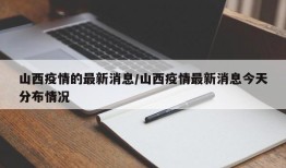 山西疫情的最新消息/山西疫情最新消息今天分布情况