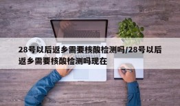 28号以后返乡需要核酸检测吗/28号以后返乡需要核酸检测吗现在